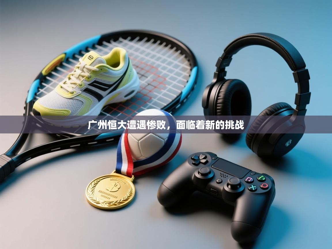 广州恒大遭遇惨败,面临着新的挑战